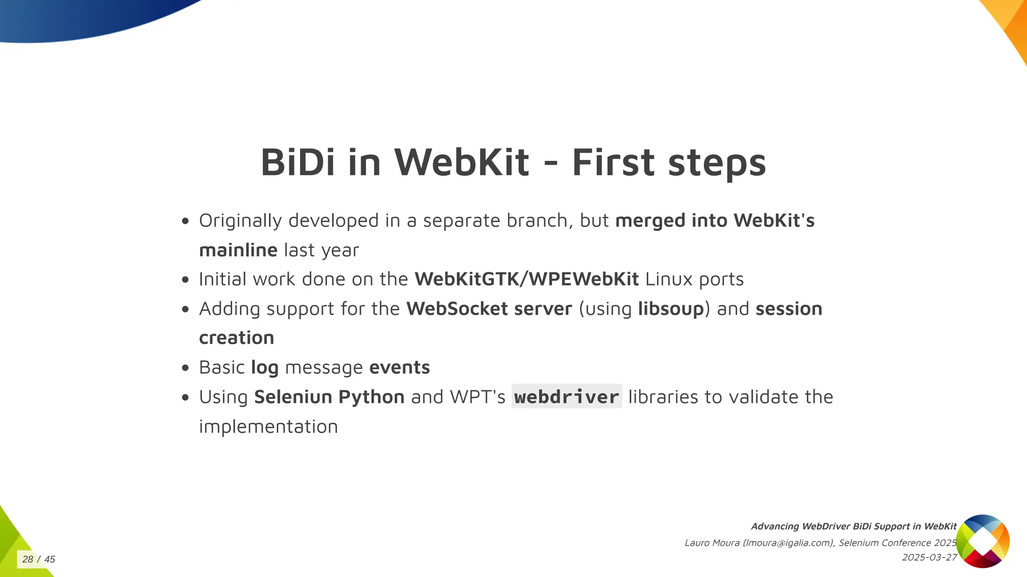 BiDi in WebKit - First steps
Originally developed in a separate branch, but merged into WebKit's
mainline last year
Initial work done on the WebKitGTK/WPEWebKit Linux ports
Adding support for the WebSocket server (using libsoup) and session
creation
Basic log message events
Using Seleniun Python and WPT's webdriver libraries to validate the
implementation
Advancing WebDriver BiDi Support in WebKit
Lauro Moura (lmoura@igalia.com), Selenium Conference 2025
2025-03-27
28 / 45
 