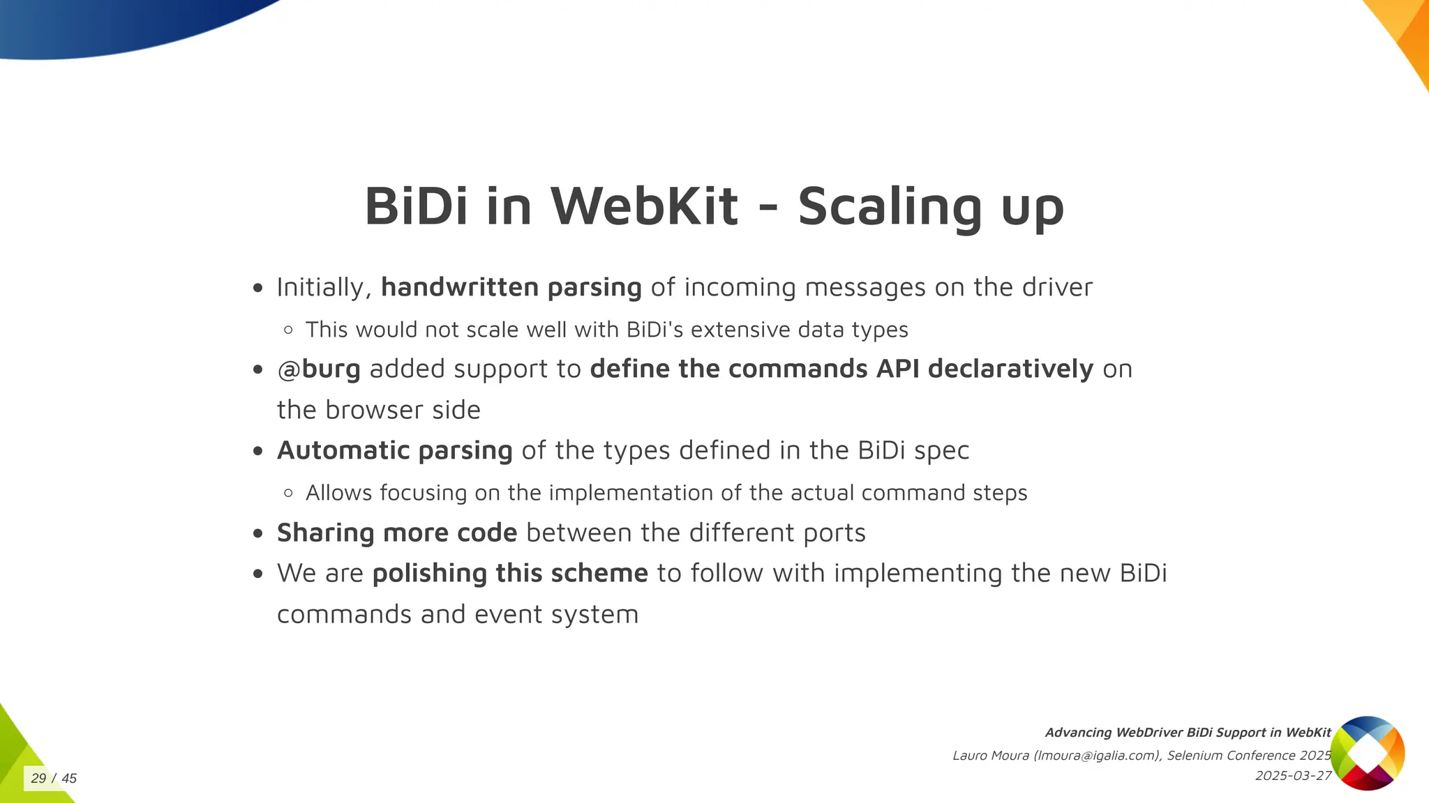 BiDi in WebKit - Scaling up
Initially, handwritten parsing of incoming messages on the driver
This would not scale well with BiDi's extensive data types
@burg added support to define the commands API declaratively on
the browser side
Automatic parsing of the types defined in the BiDi spec
Allows focusing on the implementation of the actual command steps
Sharing more code between the different ports
We are polishing this scheme to follow with implementing the new BiDi
commands and event system
Advancing WebDriver BiDi Support in WebKit
Lauro Moura (lmoura@igalia.com), Selenium Conference 2025
2025-03-27
29 / 45
 