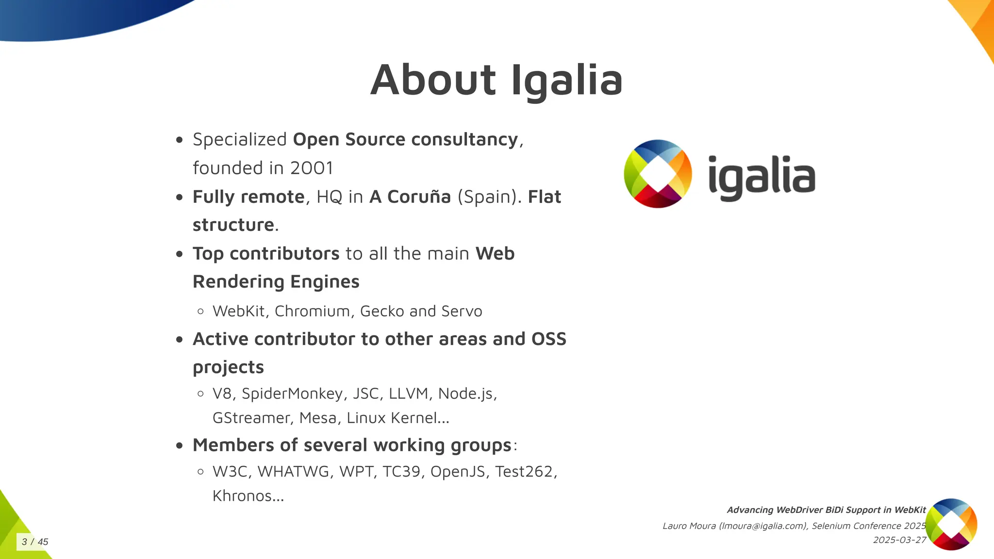 About Igalia
Specialized Open Source consultancy,
founded in 2001
Fully remote, HQ in A Coruña (Spain). Flat
structure.
Top contributors to all the main Web
Rendering Engines
WebKit, Chromium, Gecko and Servo
Active contributor to other areas and OSS
projects
V8, SpiderMonkey, JSC, LLVM, Node.js,
GStreamer, Mesa, Linux Kernel...
Members of several working groups:
W3C, WHATWG, WPT, TC39, OpenJS, Test262,
Khronos...
Advancing WebDriver BiDi Support in WebKit
Lauro Moura (lmoura@igalia.com), Selenium Conference 2025
2025-03-27
3 / 45
 