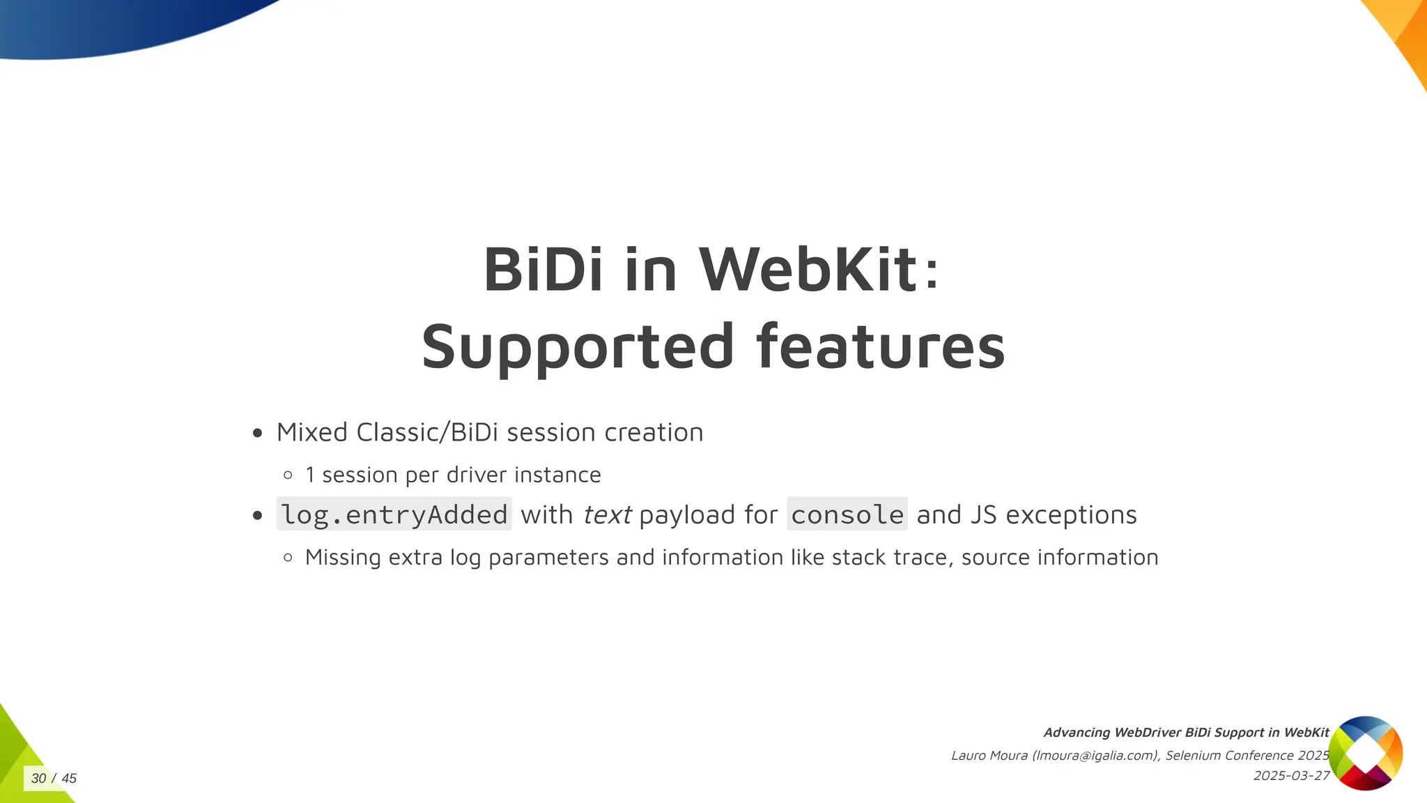 BiDi in WebKit:
Supported features
Mixed Classic/BiDi session creation
1 session per driver instance
log.entryAdded with text payload for console and JS exceptions
Missing extra log parameters and information like stack trace, source information
Advancing WebDriver BiDi Support in WebKit
Lauro Moura (lmoura@igalia.com), Selenium Conference 2025
2025-03-27
30 / 45
 