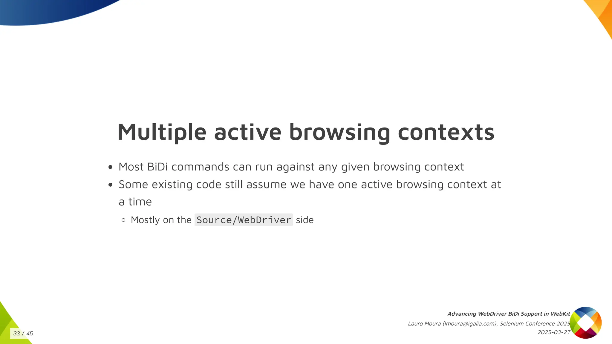 Multiple active browsing contexts
Most BiDi commands can run against any given browsing context
Some existing code still assume we have one active browsing context at
a time
Mostly on the Source/WebDriver side
Advancing WebDriver BiDi Support in WebKit
Lauro Moura (lmoura@igalia.com), Selenium Conference 2025
2025-03-27
33 / 45
 