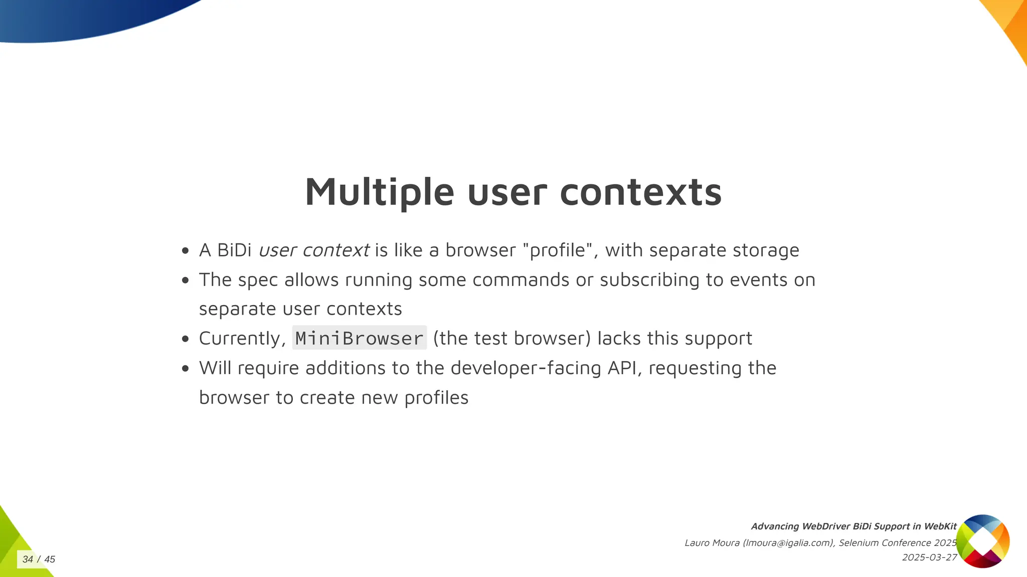 Multiple user contexts
A BiDi user context is like a browser "profile", with separate storage
The spec allows running some commands or subscribing to events on
separate user contexts
Currently, MiniBrowser (the test browser) lacks this support
Will require additions to the developer-facing API, requesting the
browser to create new profiles
Advancing WebDriver BiDi Support in WebKit
Lauro Moura (lmoura@igalia.com), Selenium Conference 2025
2025-03-27
34 / 45
 