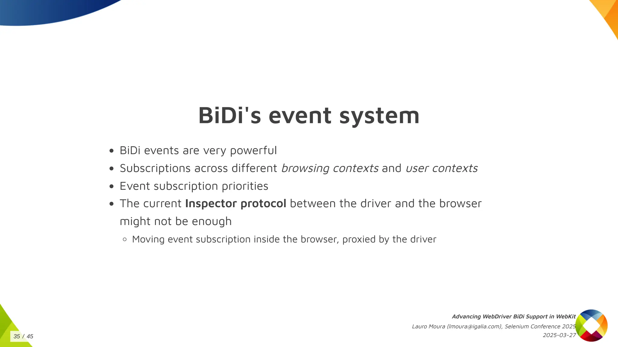 BiDi's event system
BiDi events are very powerful
Subscriptions across different browsing contexts and user contexts
Event subscription priorities
The current Inspector protocol between the driver and the browser
might not be enough
Moving event subscription inside the browser, proxied by the driver
Advancing WebDriver BiDi Support in WebKit
Lauro Moura (lmoura@igalia.com), Selenium Conference 2025
2025-03-27
35 / 45
 