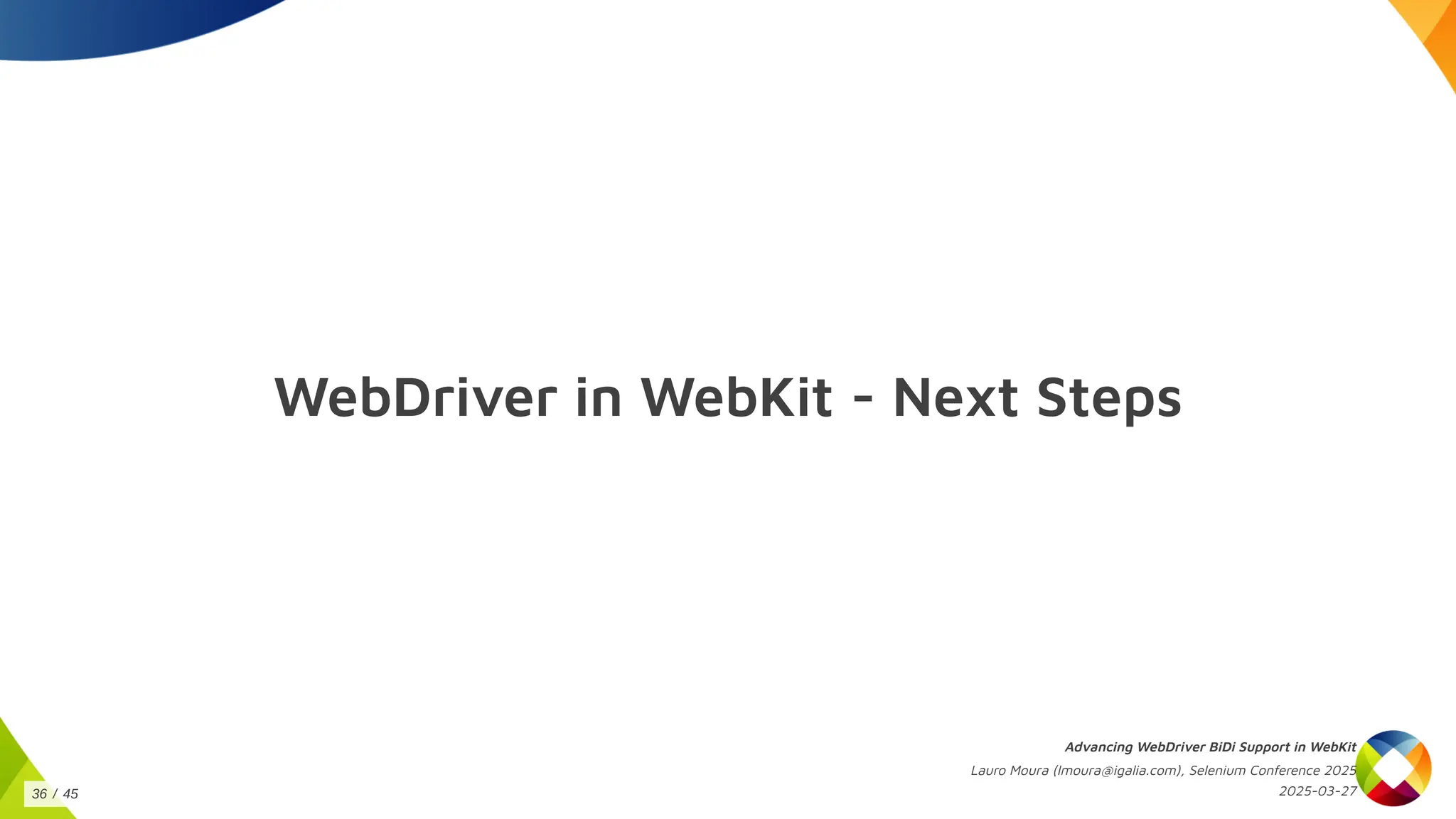 WebDriver in WebKit - Next Steps
Advancing WebDriver BiDi Support in WebKit
Lauro Moura (lmoura@igalia.com), Selenium Conference 2025
2025-03-27
36 / 45
 