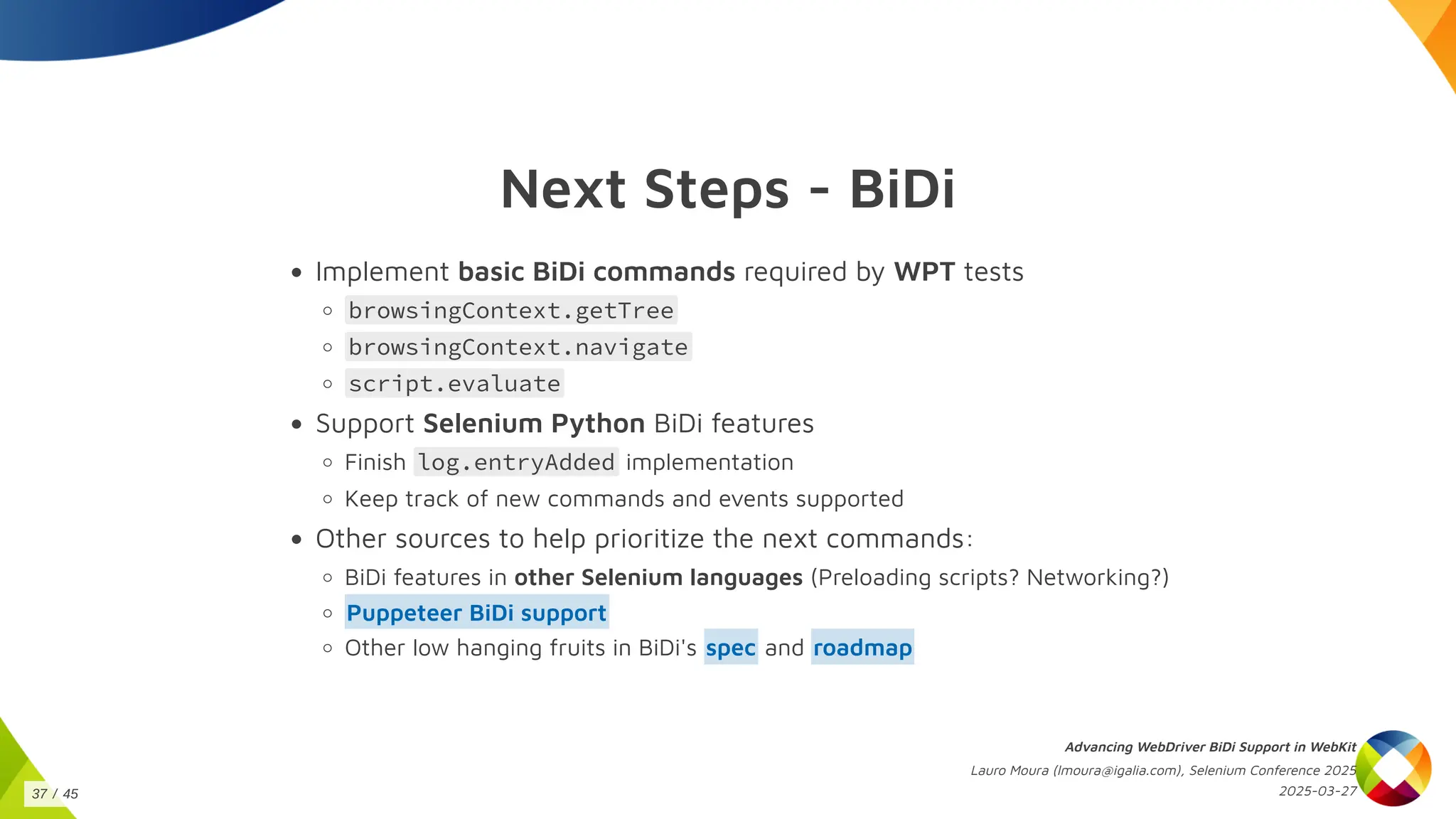 Next Steps - BiDi
Implement basic BiDi commands required by WPT tests
browsingContext.getTree
browsingContext.navigate
script.evaluate
Support Selenium Python BiDi features
Finish log.entryAdded implementation
Keep track of new commands and events supported
Other sources to help prioritize the next commands:
BiDi features in other Selenium languages (Preloading scripts? Networking?)
Puppeteer BiDi support
Other low hanging fruits in BiDi's and
spec roadmap
Advancing WebDriver BiDi Support in WebKit
Lauro Moura (lmoura@igalia.com), Selenium Conference 2025
2025-03-27
37 / 45
 