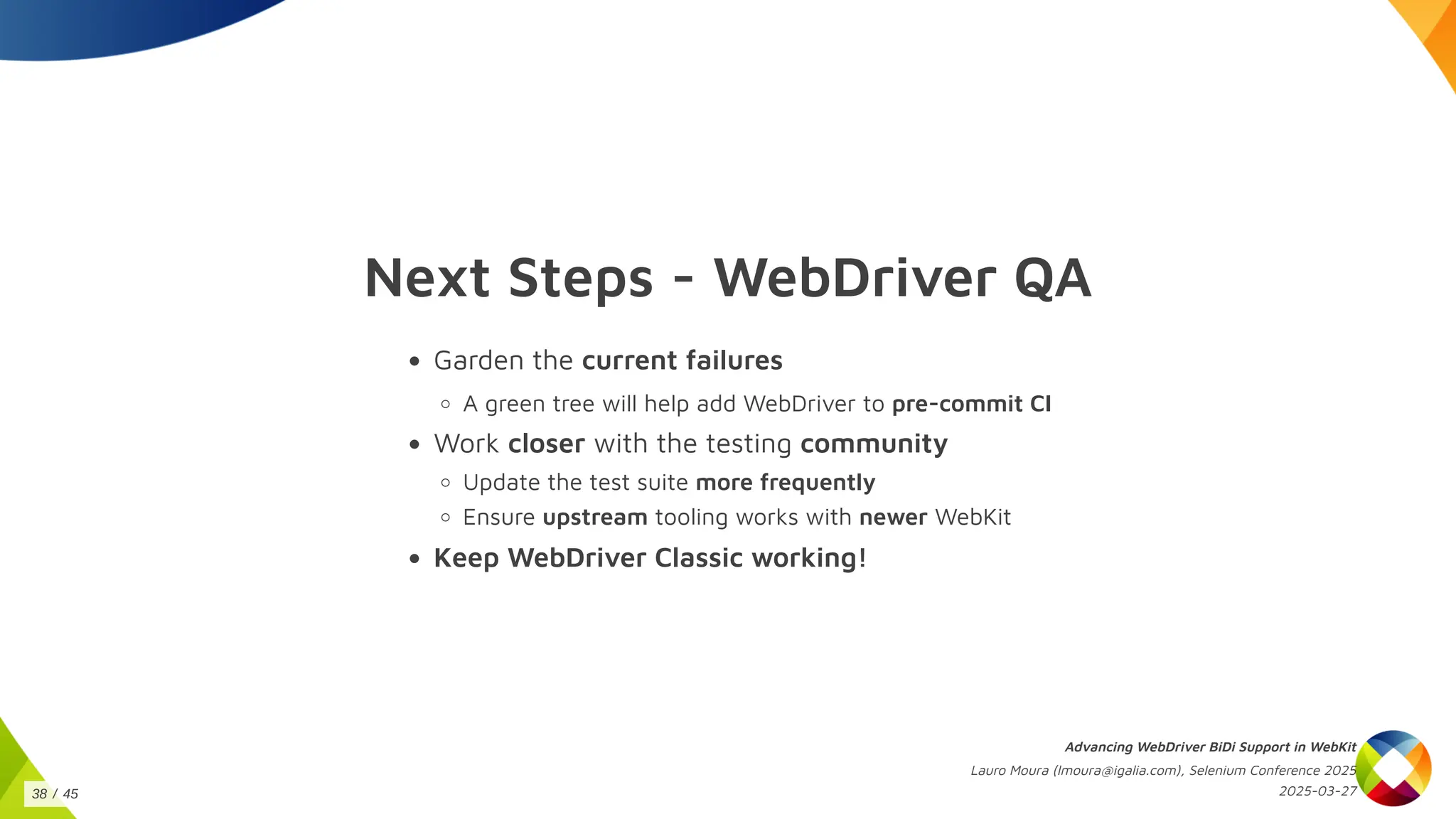 Next Steps - WebDriver QA
Garden the current failures
A green tree will help add WebDriver to pre-commit CI
Work closer with the testing community
Update the test suite more frequently
Ensure upstream tooling works with newer WebKit
Keep WebDriver Classic working!
Advancing WebDriver BiDi Support in WebKit
Lauro Moura (lmoura@igalia.com), Selenium Conference 2025
2025-03-27
38 / 45
 