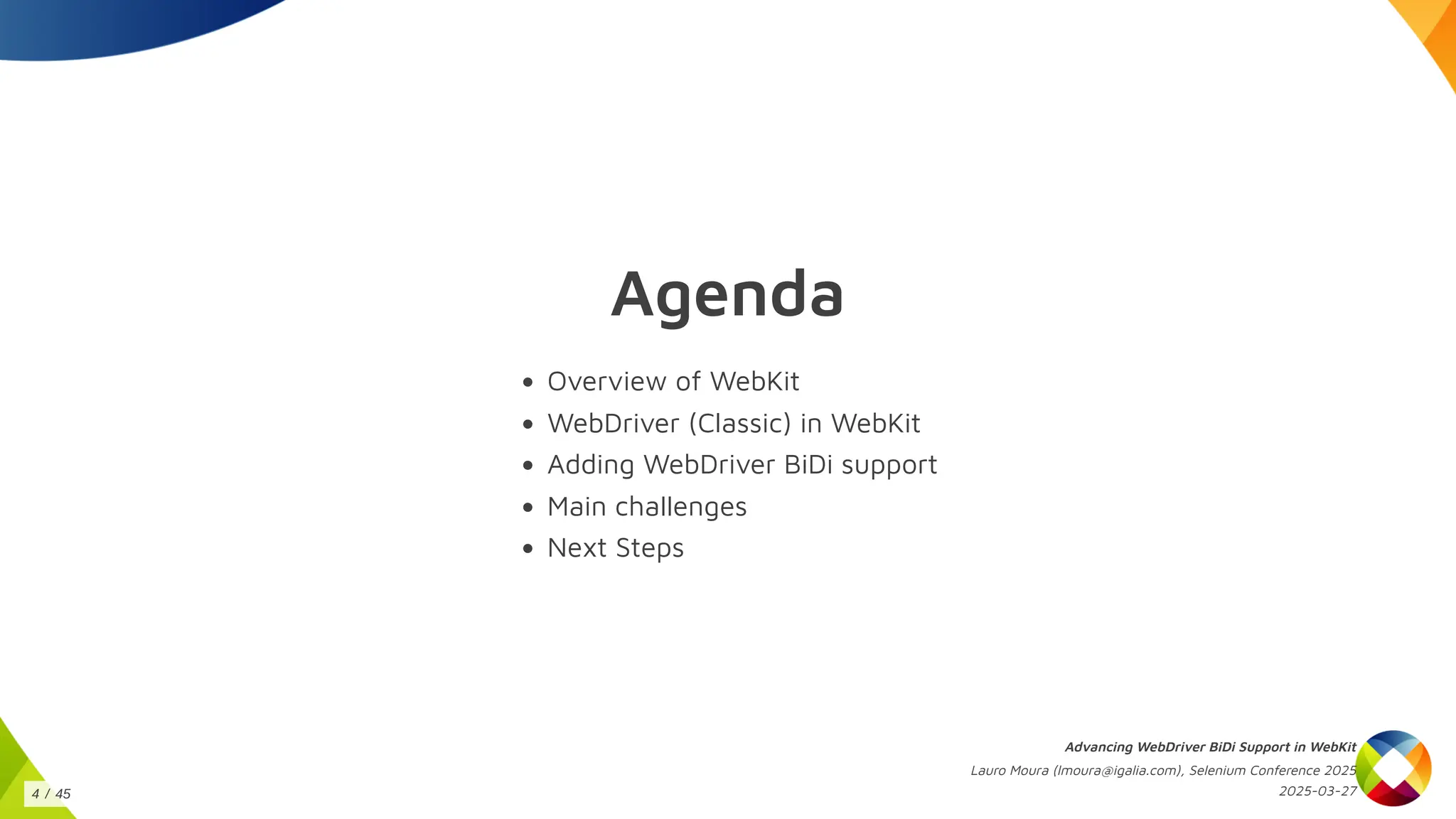 Agenda
Overview of WebKit
WebDriver (Classic) in WebKit
Adding WebDriver BiDi support
Main challenges
Next Steps
Advancing WebDriver BiDi Support in WebKit
Lauro Moura (lmoura@igalia.com), Selenium Conference 2025
2025-03-27
4 / 45
 