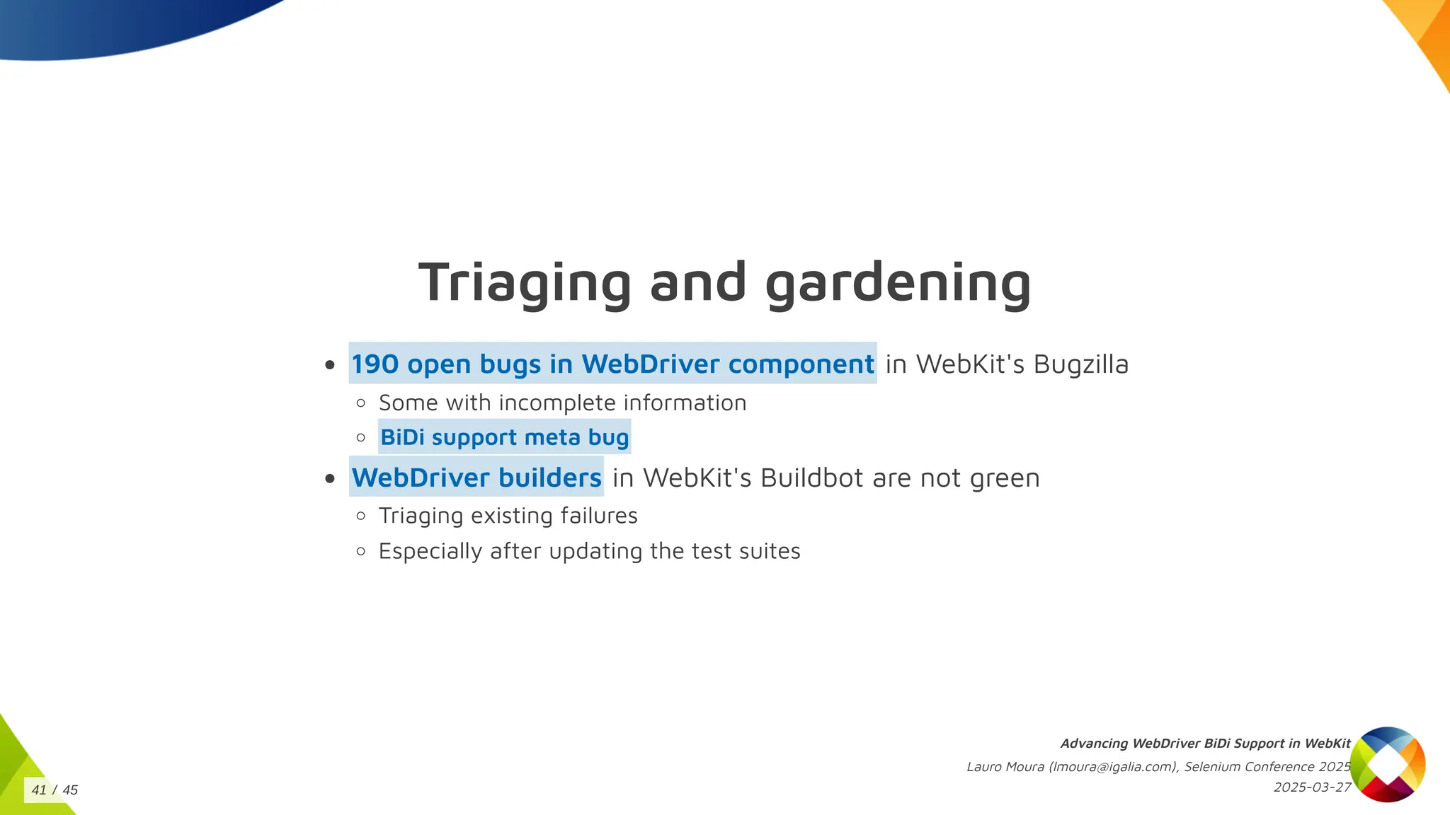 Triaging and gardening
in WebKit's Bugzilla
190 open bugs in WebDriver component
Some with incomplete information
BiDi support meta bug
in WebKit's Buildbot are not green
WebDriver builders
Triaging existing failures
Especially after updating the test suites
Advancing WebDriver BiDi Support in WebKit
Lauro Moura (lmoura@igalia.com), Selenium Conference 2025
2025-03-27
41 / 45
 