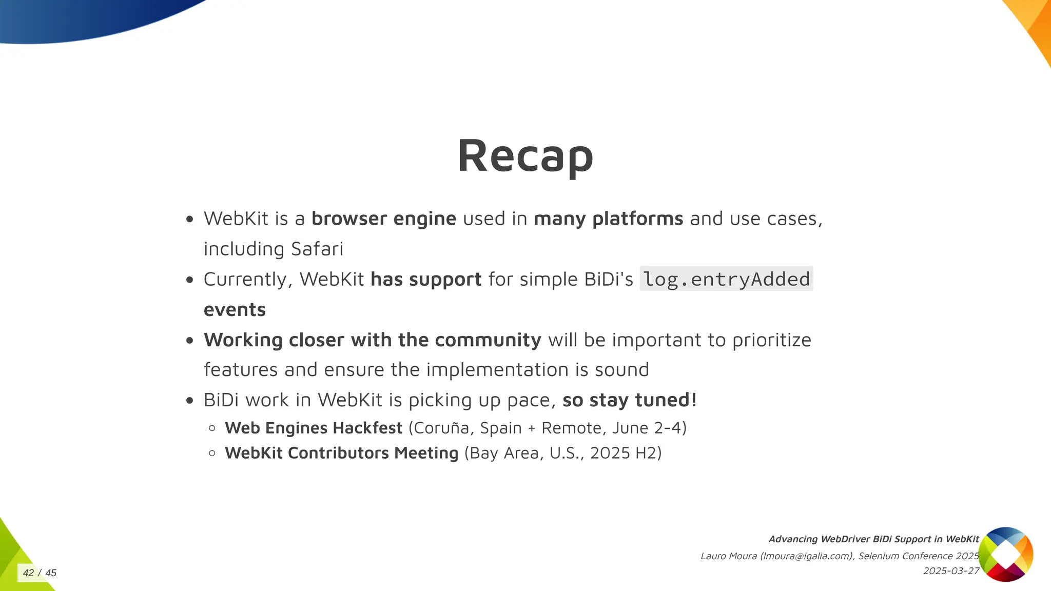 Recap
WebKit is a browser engine used in many platforms and use cases,
including Safari
Currently, WebKit has support for simple BiDi's log.entryAdded
events
Working closer with the community will be important to prioritize
features and ensure the implementation is sound
BiDi work in WebKit is picking up pace, so stay tuned!
Web Engines Hackfest (Coruña, Spain + Remote, June 2-4)
WebKit Contributors Meeting (Bay Area, U.S., 2025 H2)
Advancing WebDriver BiDi Support in WebKit
Lauro Moura (lmoura@igalia.com), Selenium Conference 2025
2025-03-27
42 / 45
 