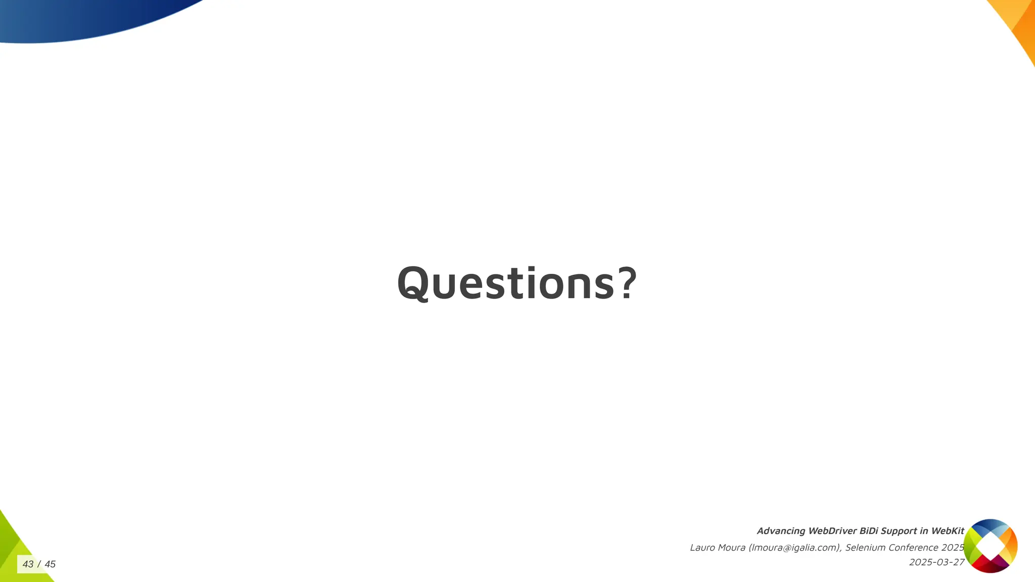 Questions?
Advancing WebDriver BiDi Support in WebKit
Lauro Moura (lmoura@igalia.com), Selenium Conference 2025
2025-03-27
43 / 45
 