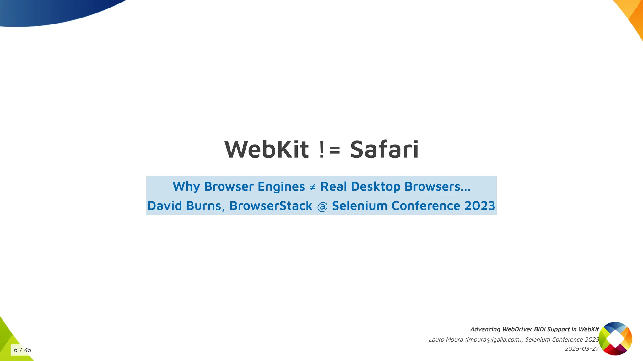 WebKit != Safari
Why Browser Engines ≠ Real Desktop Browsers...
David Burns, BrowserStack @ Selenium Conference 2023
Advancing WebDriver BiDi Support in WebKit
Lauro Moura (lmoura@igalia.com), Selenium Conference 2025
2025-03-27
6 / 45
 