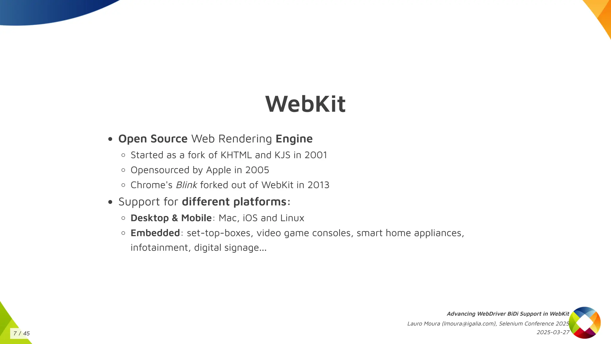 WebKit
Open Source Web Rendering Engine
Started as a fork of KHTML and KJS in 2001
Opensourced by Apple in 2005
Chrome's Blink forked out of WebKit in 2013
Support for different platforms:
Desktop & Mobile: Mac, iOS and Linux
Embedded: set-top-boxes, video game consoles, smart home appliances,
infotainment, digital signage...
Advancing WebDriver BiDi Support in WebKit
Lauro Moura (lmoura@igalia.com), Selenium Conference 2025
2025-03-27
7 / 45
 