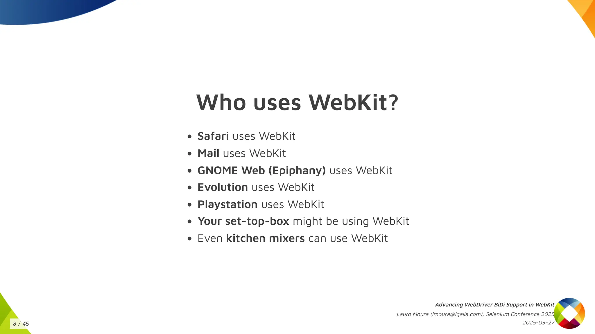 Who uses WebKit?
Safari uses WebKit
Mail uses WebKit
GNOME Web (Epiphany) uses WebKit
Evolution uses WebKit
Playstation uses WebKit
Your set-top-box might be using WebKit
Even kitchen mixers can use WebKit
Advancing WebDriver BiDi Support in WebKit
Lauro Moura (lmoura@igalia.com), Selenium Conference 2025
2025-03-27
8 / 45
 