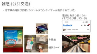 雑感 (公共交通)
・地下鉄の時刻が正確 (カウントダウンタイマーが表示されている)
磁気カード
非接触
電波はあまり良くない
(まだ3Gが残っている)
 