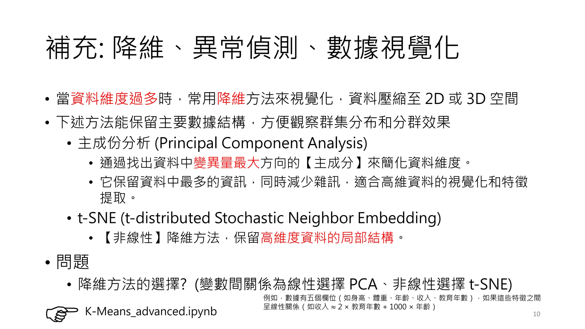 補充: 降維、異常偵測、數據視覺化
• 當資料維度過多時，常用降維方法來視覺化，資料壓縮至 2D 或 3D 空間
• 下述方法能保留主要數據結構，方便觀察群集分布和分群效果
• 主成份分析 (Principal Component Analysis)
• 通過找出資料中變異量最大方向的【主成分】來簡化資料維度。
• 它保留資料中最多的資訊，同時減少雜訊，適合高維資料的視覺化和特徵
提取。
• t-SNE (t-distributed Stochastic Neighbor Embedding)
• 【非線性】降維方法，保留高維度資料的局部結構。
• 問題
• 降維方法的選擇? (變數間關係為線性選擇 PCA、非線性選擇 t-SNE)
10
K-Means_advanced.ipynb
例如，數據有五個欄位（如身高、體重、年齡、收入、教育年數），如果這些特徵之間
呈線性關係（如收入 ≈ 2 ×教育年數 + 1000 ×年齡）
 