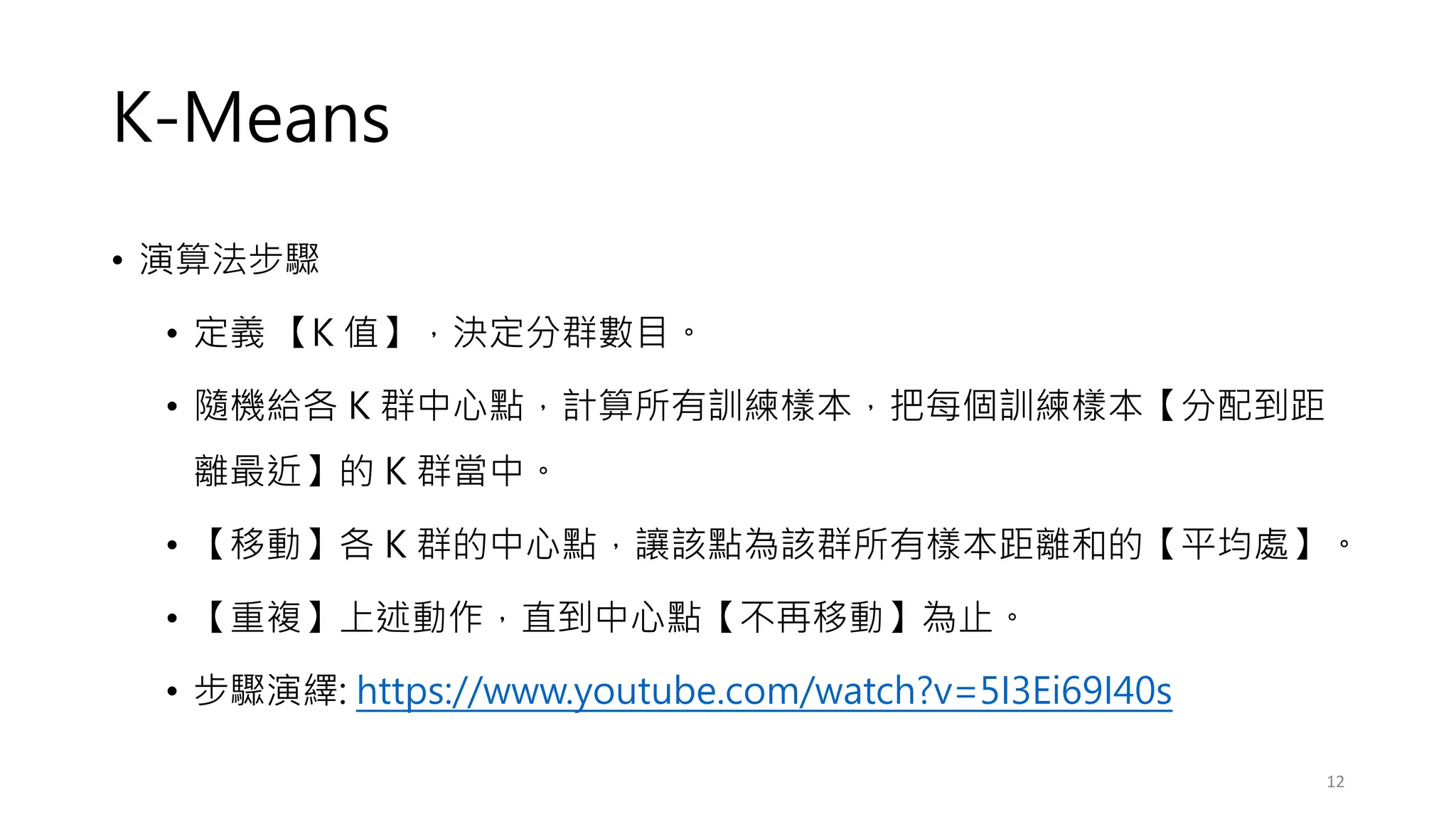 K-Means
• 演算法步驟
• 定義 【K 值】，決定分群數目。
• 隨機給各 K 群中心點，計算所有訓練樣本，把每個訓練樣本【分配到距
離最近】的 K 群當中。
• 【移動】各 K 群的中心點，讓該點為該群所有樣本距離和的【平均處】。
• 【重複】上述動作，直到中心點【不再移動】為止。
• 步驟演繹: https://www.youtube.com/watch?v=5I3Ei69I40s
12
 