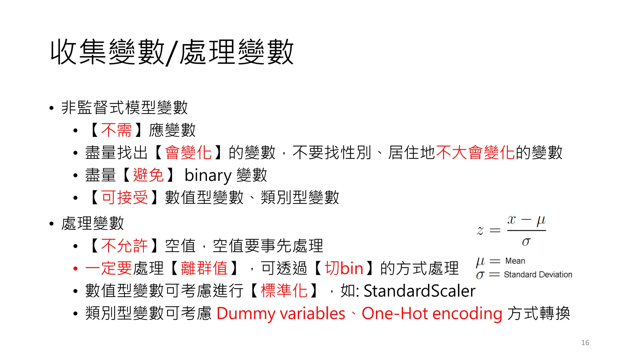 收集變數/處理變數
• 非監督式模型變數
• 【不需】應變數
• 盡量找出【會變化】的變數，不要找性別、居住地不大會變化的變數
• 盡量【避免】 binary 變數
• 【可接受】數值型變數、類別型變數
• 處理變數
• 【不允許】空值，空值要事先處理
• 一定要處理【離群值】，可透過【切bin】的方式處理
• 數值型變數可考慮進行【標準化】，如: StandardScaler
• 類別型變數可考慮 Dummy variables、One-Hot encoding 方式轉換
16
 