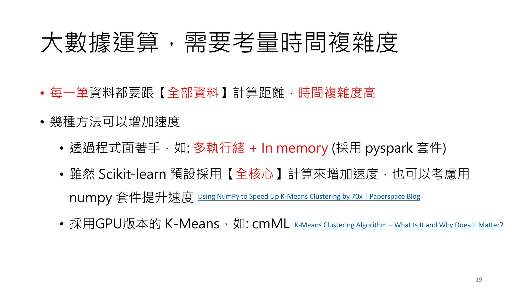 大數據運算，需要考量時間複雜度
• 每一筆資料都要跟【全部資料】計算距離，時間複雜度高
• 幾種方法可以增加速度
• 透過程式面著手，如: 多執行緒 + In memory (採用 pyspark 套件)
• 雖然 Scikit-learn 預設採用【全核心】計算來增加速度，也可以考慮用
numpy 套件提升速度
• 採用GPU版本的 K-Means，如: cmML
19
Using NumPy to Speed Up K-Means Clustering by 70x | Paperspace Blog
K-Means Clustering Algorithm – What Is It and Why Does It Matter?
 
