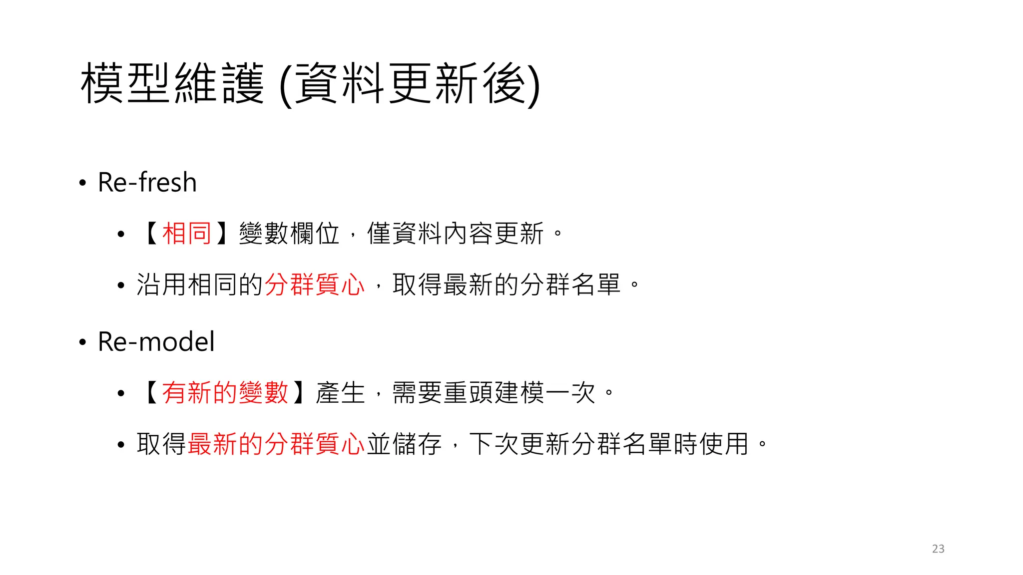 模型維護 (資料更新後)
• Re-fresh
• 【相同】變數欄位，僅資料內容更新。
• 沿用相同的分群質心，取得最新的分群名單。
• Re-model
• 【有新的變數】產生，需要重頭建模一次。
• 取得最新的分群質心並儲存，下次更新分群名單時使用。
23
 