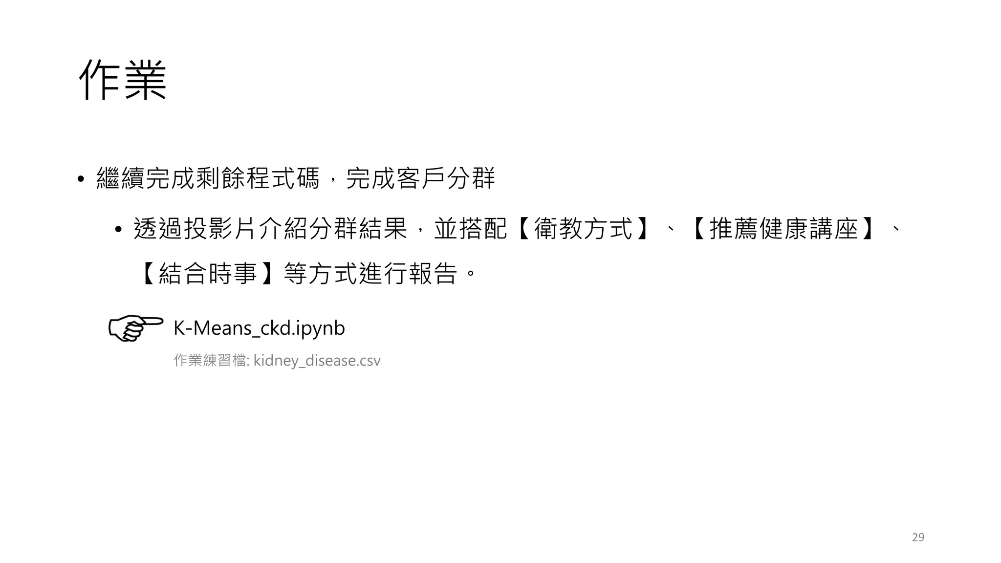 作業
• 繼續完成剩餘程式碼，完成客戶分群
• 透過投影片介紹分群結果，並搭配【衛教方式】、【推薦健康講座】、
【結合時事】等方式進行報告。
29
K-Means_ckd.ipynb
作業練習檔: kidney_disease.csv
 