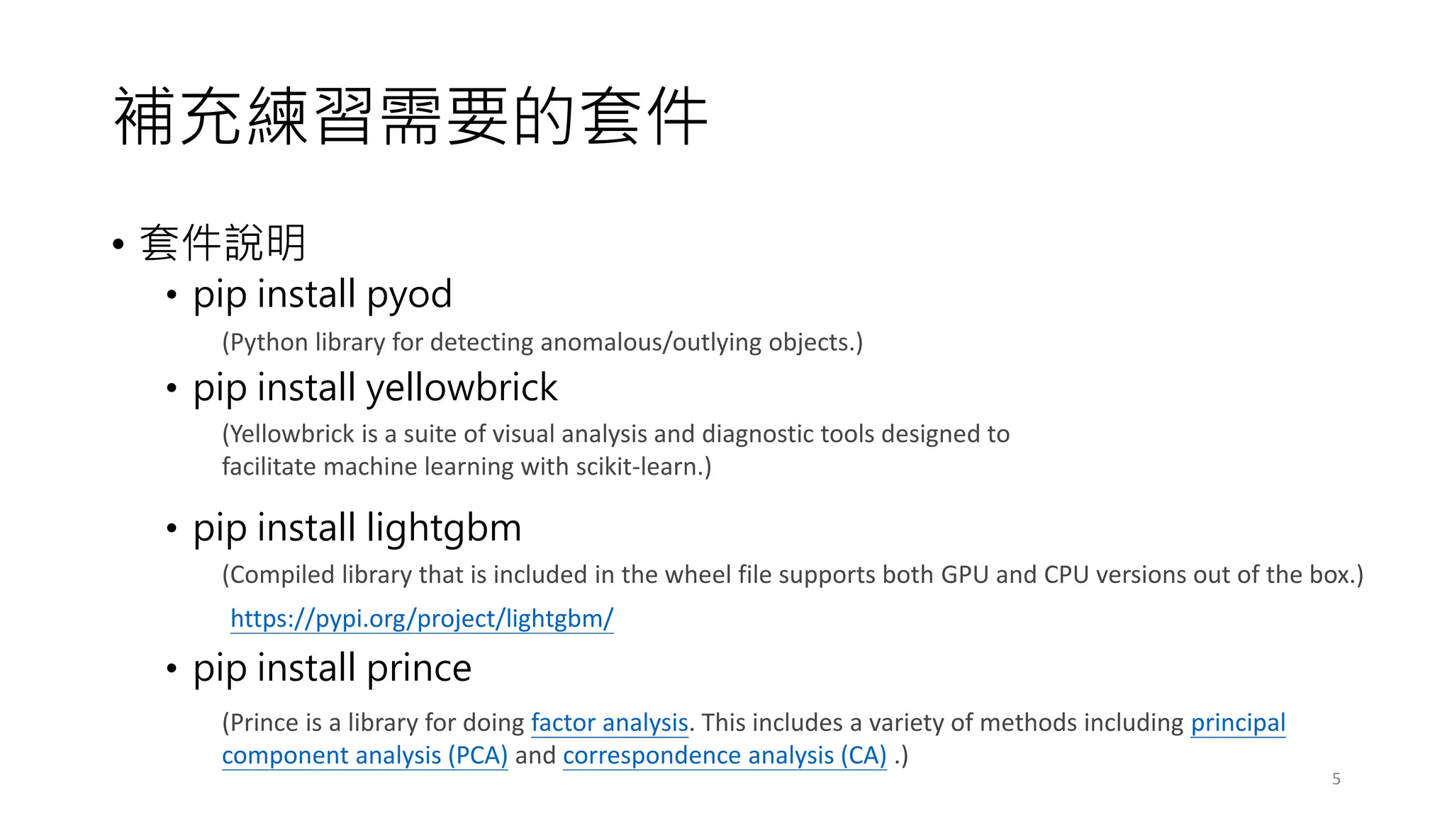 補充練習需要的套件
• 套件說明
• pip install pyod
• pip install yellowbrick
• pip install lightgbm
• pip install prince
5
(Python library for detecting anomalous/outlying objects.)
(Yellowbrick is a suite of visual analysis and diagnostic tools designed to
facilitate machine learning with scikit-learn.)
(Compiled library that is included in the wheel file supports both GPU and CPU versions out of the box.)
https://pypi.org/project/lightgbm/
(Prince is a library for doing factor analysis. This includes a variety of methods including principal
component analysis (PCA) and correspondence analysis (CA) .)
 