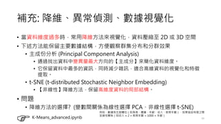 補充: 降維、異常偵測、數據視覺化
• 當資料維度過多時，常用降維方法來視覺化，資料壓縮至 2D 或 3D 空間
• 下述方法能保留主要數據結構，方便觀察群集分布和分群效果
• 主成份分析 (Principal Component Analysis)
• 通過找出資料中變異量最大方向的【主成分】來簡化資料維度。
• 它保留資料中最多的資訊，同時減少雜訊，適合高維資料的視覺化和特徵
提取。
• t-SNE (t-distributed Stochastic Neighbor Embedding)
• 【非線性】降維方法，保留高維度資料的局部結構。
• 問題
• 降維方法的選擇? (變數間關係為線性選擇 PCA、非線性選擇 t-SNE)
10
K-Means_advanced.ipynb
例如，數據有五個欄位（如身高、體重、年齡、收入、教育年數），如果這些特徵之間
呈線性關係（如收入 ≈ 2 ×教育年數 + 1000 ×年齡）
 