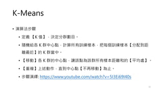 K-Means
• 演算法步驟
• 定義 【K 值】，決定分群數目。
• 隨機給各 K 群中心點，計算所有訓練樣本，把每個訓練樣本【分配到距
離最近】的 K 群當中。
• 【移動】各 K 群的中心點，讓該點為該群所有樣本距離和的【平均處】。
• 【重複】上述動作，直到中心點【不再移動】為止。
• 步驟演繹: https://www.youtube.com/watch?v=5I3Ei69I40s
12
 