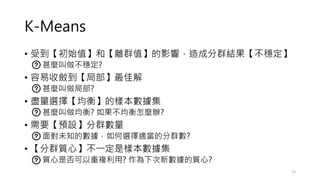 K-Means
• 受到【初始值】和【離群值】的影響，造成分群結果【不穩定】
• 甚麼叫做不穩定?
• 容易收斂到【局部】最佳解
• 甚麼叫做局部?
• 盡量選擇【均衡】的樣本數據集
• 甚麼叫做均衡? 如果不均衡怎麼辦?
• 需要【預設】分群數量
• 面對未知的數據，如何選擇適當的分群數?
• 【分群質心】不一定是樣本數據集
• 質心是否可以重複利用? 作為下次新數據的質心?
13
 
