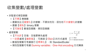 收集變數/處理變數
• 非監督式模型變數
• 【不需】應變數
• 盡量找出【會變化】的變數，不要找性別、居住地不大會變化的變數
• 盡量【避免】 binary 變數
• 【可接受】數值型變數、類別型變數
• 處理變數
• 【不允許】空值，空值要事先處理
• 一定要處理【離群值】，可透過【切bin】的方式處理
• 數值型變數可考慮進行【標準化】，如: StandardScaler
• 類別型變數可考慮 Dummy variables、One-Hot encoding 方式轉換
16
 