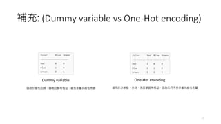 補充: (Dummy variable vs One-Hot encoding)
17
Dummy variable One-Hot encoding
適用於線性回歸、邏輯回歸等模型，避免多重共線性問題 適用於決策樹、分群、深度學習等模型，因為它們不受多重共線性影響
 
