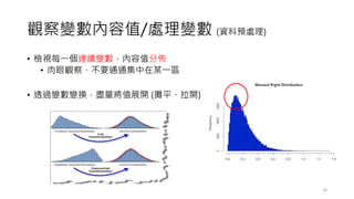 觀察變數內容值/處理變數 (資料預處理)
• 檢視每一個連續變數，內容值分佈
• 肉眼觀察，不要通通集中在某一區
• 透過變數變換，盡量將值展開 (攤平、拉開)
18
 