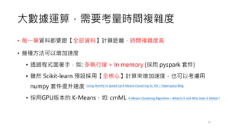 大數據運算，需要考量時間複雜度
• 每一筆資料都要跟【全部資料】計算距離，時間複雜度高
• 幾種方法可以增加速度
• 透過程式面著手，如: 多執行緒 + In memory (採用 pyspark 套件)
• 雖然 Scikit-learn 預設採用【全核心】計算來增加速度，也可以考慮用
numpy 套件提升速度
• 採用GPU版本的 K-Means，如: cmML
19
Using NumPy to Speed Up K-Means Clustering by 70x | Paperspace Blog
K-Means Clustering Algorithm – What Is It and Why Does It Matter?
 