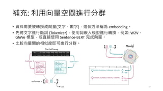 補充: 利用向量空間進行分群
• 資料需要被轉換成向量(文字、數字)，這個方法稱為 embedding。
• 先將文字進行斷詞 (Tokenizer)，使用詞嵌入模型進行轉換，例如: W2V、
GloVe 模型，或直接使用 Sentence-BERT 完成向量。
• 比較向量間的相似度即可進行分群。
27
 
