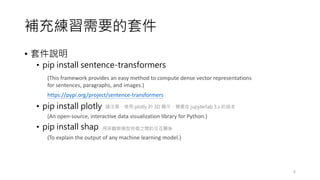 補充練習需要的套件
• 套件說明
• pip install sentence-transformers
• pip install plotly
• pip install shap
6
(This framework provides an easy method to compute dense vector representations
for sentences, paragraphs, and images.)
https://pypi.org/project/sentence-transformers
(To explain the output of any machine learning model.)
(An open-source, interactive data visualization library for Python.)
請注意，使用 plotly 的 3D 顯示，需要在 jupyterlab 3.x 的版本
用來觀察模型特徵之間的交互關係
 