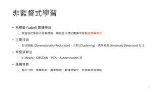 非監督式學習
• 無標籤 (Label) 數據學習
• 非監督式學習不依賴標籤，模型從未標記數據中發掘結構與模式
• 主要技術
• 包括降維 (Dimensionality Reduction)、分群 (Clustering)、異常檢測 (Anomaly Detection) 方法
• 常見演算法
• K-Means、DBSCAN、PCA、Autoencoders 等
• 應用場景
• 客戶分群、推薦系統、異常偵測、數據視覺化、特徵學習等領域
7
 