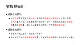 數據視覺化
• 視覺化的優點
• 能【直觀】呈現分群集結構，幫助發現隱藏模式與趨勢。它便於識別
【異常】資料點，促進數據的分組理解。此外，視覺化能輔助【模型選
擇】與【調參】，讓分析結果更具說服力，也方便溝通與決策。
• 視覺化的挑戰
• 維度高時難以展示，無法進行分析。
• 降維過程可能【遺失關鍵資訊】，且解讀受主觀影響，易誤導分析結果。
8
 