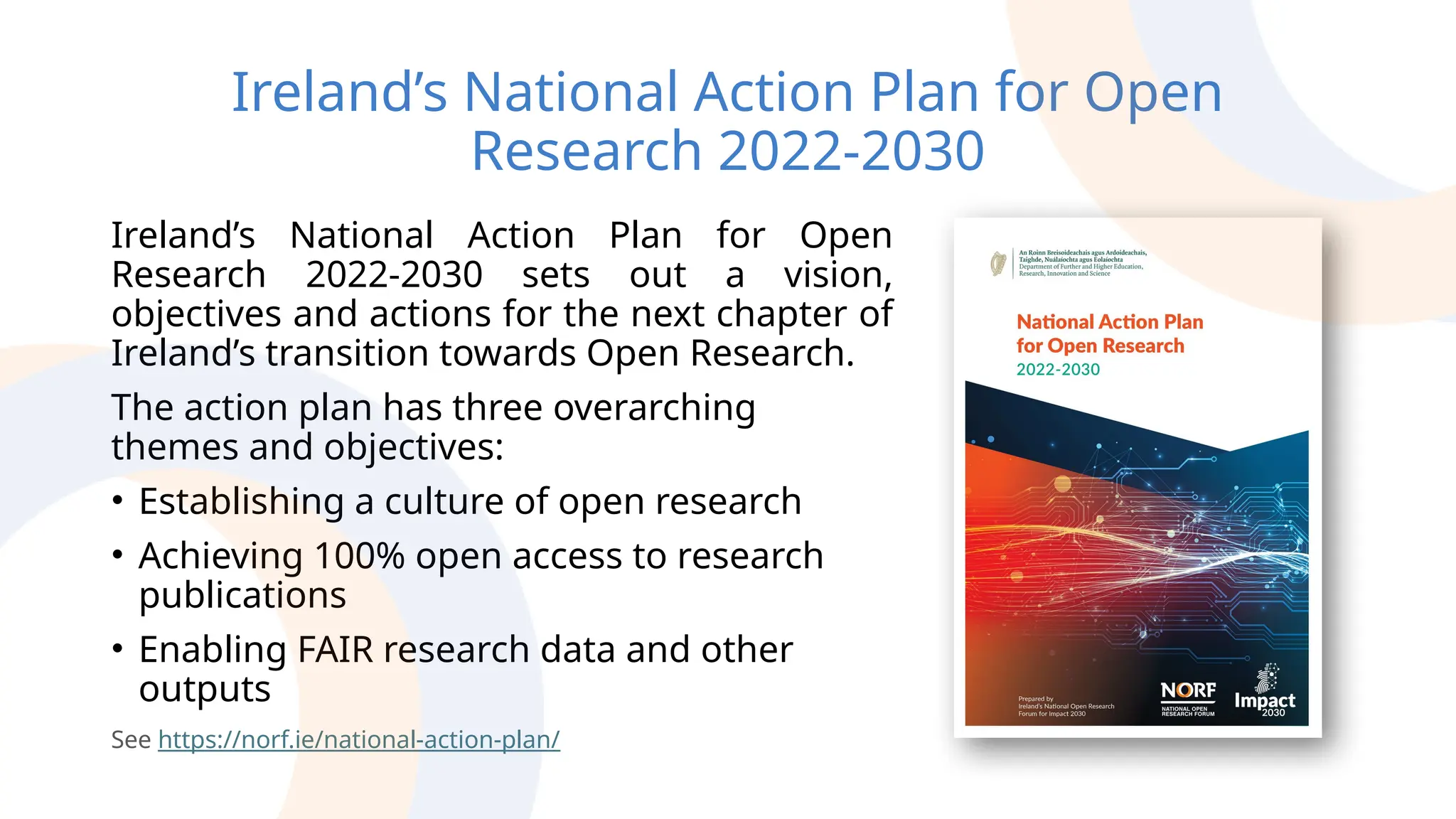 Ireland’s National Action Plan for Open
Research 2022-2030
Ireland’s National Action Plan for Open
Research 2022-2030 sets out a vision,
objectives and actions for the next chapter of
Ireland’s transition towards Open Research.
The action plan has three overarching
themes and objectives:
• Establishing a culture of open research
• Achieving 100% open access to research
publications
• Enabling FAIR research data and other
outputs
See https://norf.ie/national-action-plan/
 