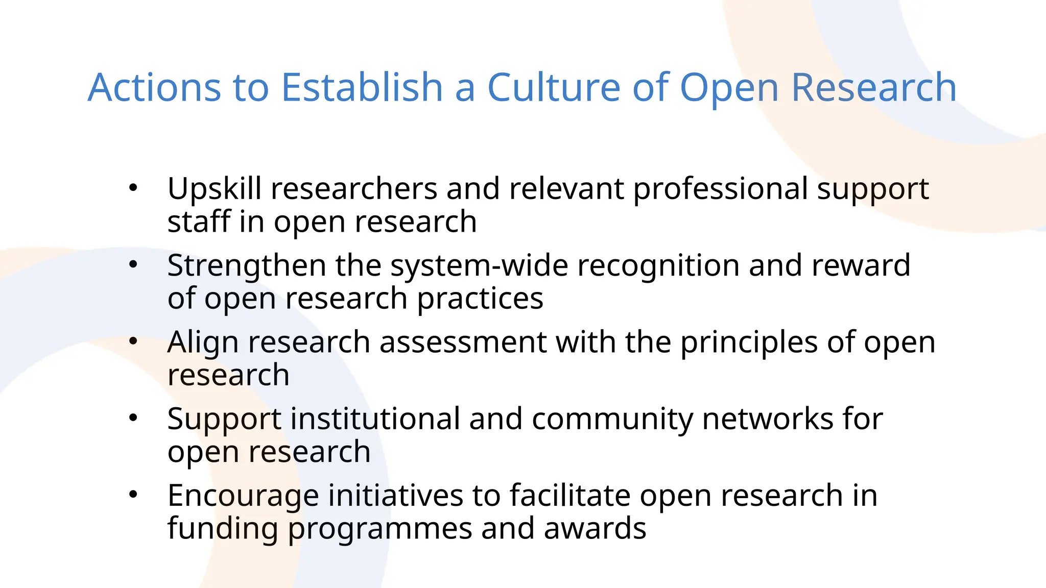 Actions to Establish a Culture of Open Research
• Upskill researchers and relevant professional support
staff in open research
• Strengthen the system-wide recognition and reward
of open research practices
• Align research assessment with the principles of open
research
• Support institutional and community networks for
open research
• Encourage initiatives to facilitate open research in
funding programmes and awards
 
