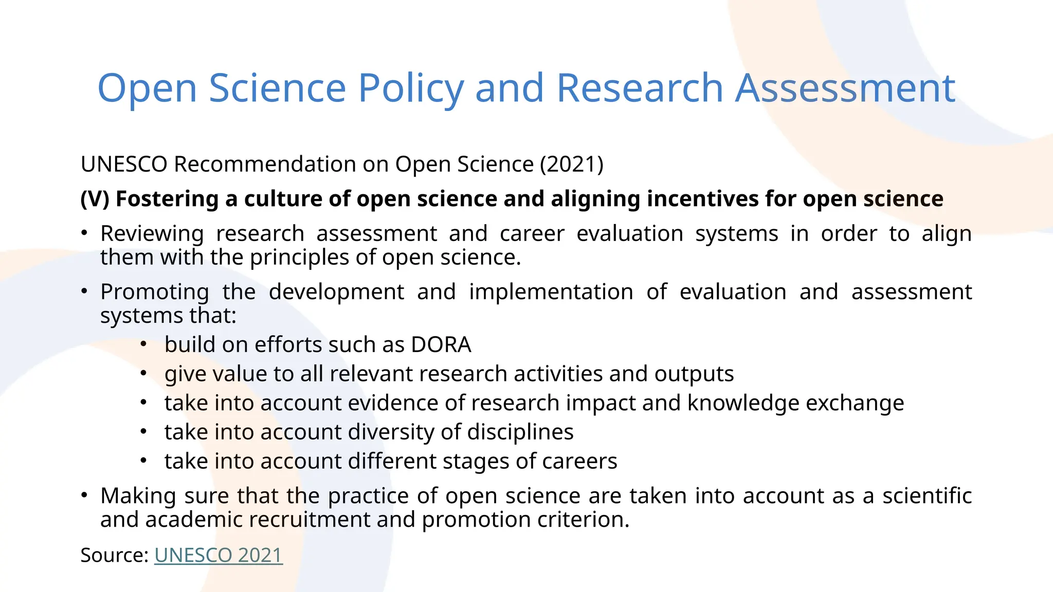 Open Science Policy and Research Assessment
UNESCO Recommendation on Open Science (2021)
(V) Fostering a culture of open science and aligning incentives for open science
• Reviewing research assessment and career evaluation systems in order to align
them with the principles of open science.
• Promoting the development and implementation of evaluation and assessment
systems that:
• build on efforts such as DORA
• give value to all relevant research activities and outputs
• take into account evidence of research impact and knowledge exchange
• take into account diversity of disciplines
• take into account different stages of careers
• Making sure that the practice of open science are taken into account as a scientific
and academic recruitment and promotion criterion.
Source: UNESCO 2021
 