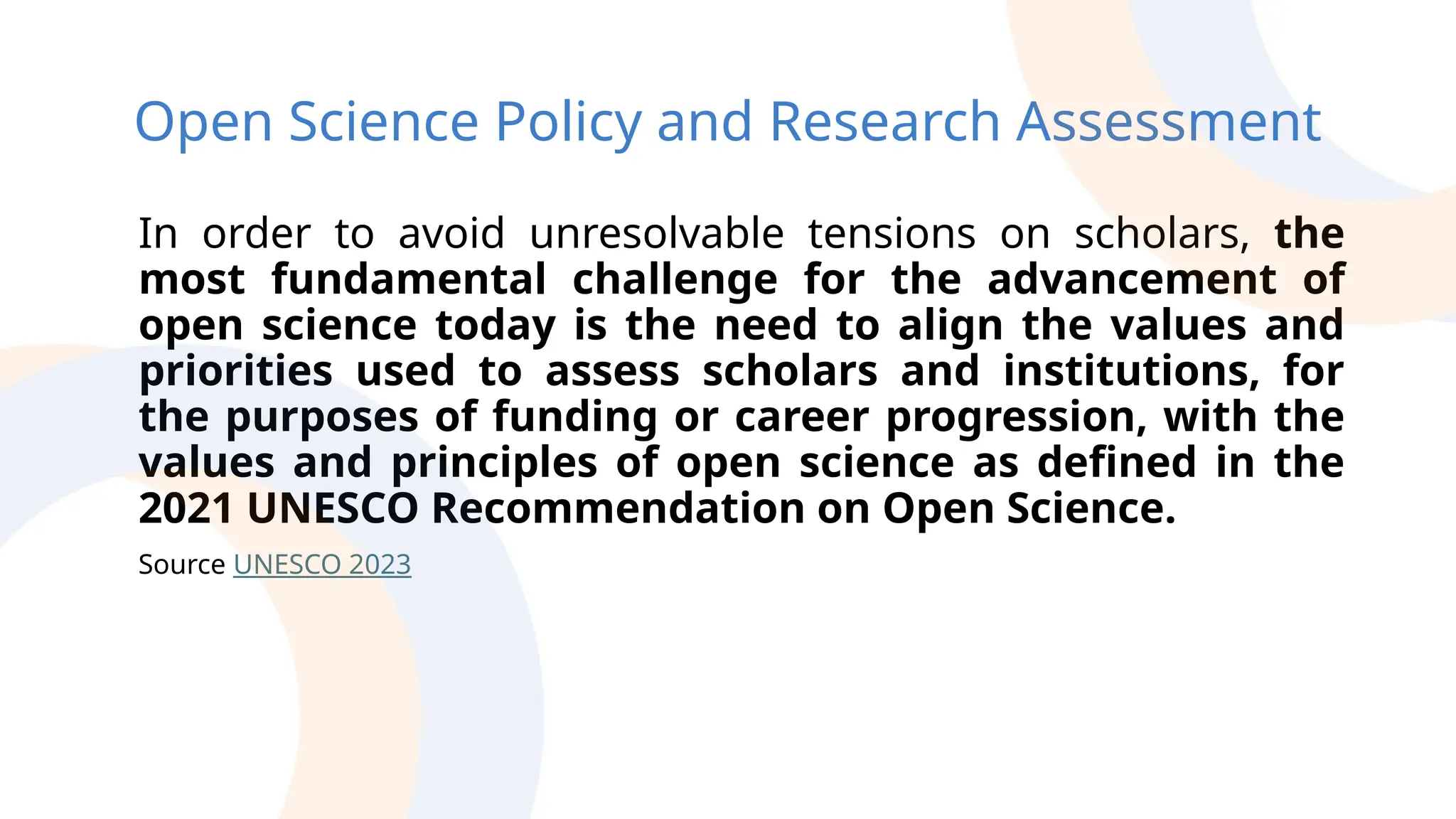 Open Science Policy and Research Assessment
In order to avoid unresolvable tensions on scholars, the
most fundamental challenge for the advancement of
open science today is the need to align the values and
priorities used to assess scholars and institutions, for
the purposes of funding or career progression, with the
values and principles of open science as defined in the
2021 UNESCO Recommendation on Open Science.
Source UNESCO 2023
 