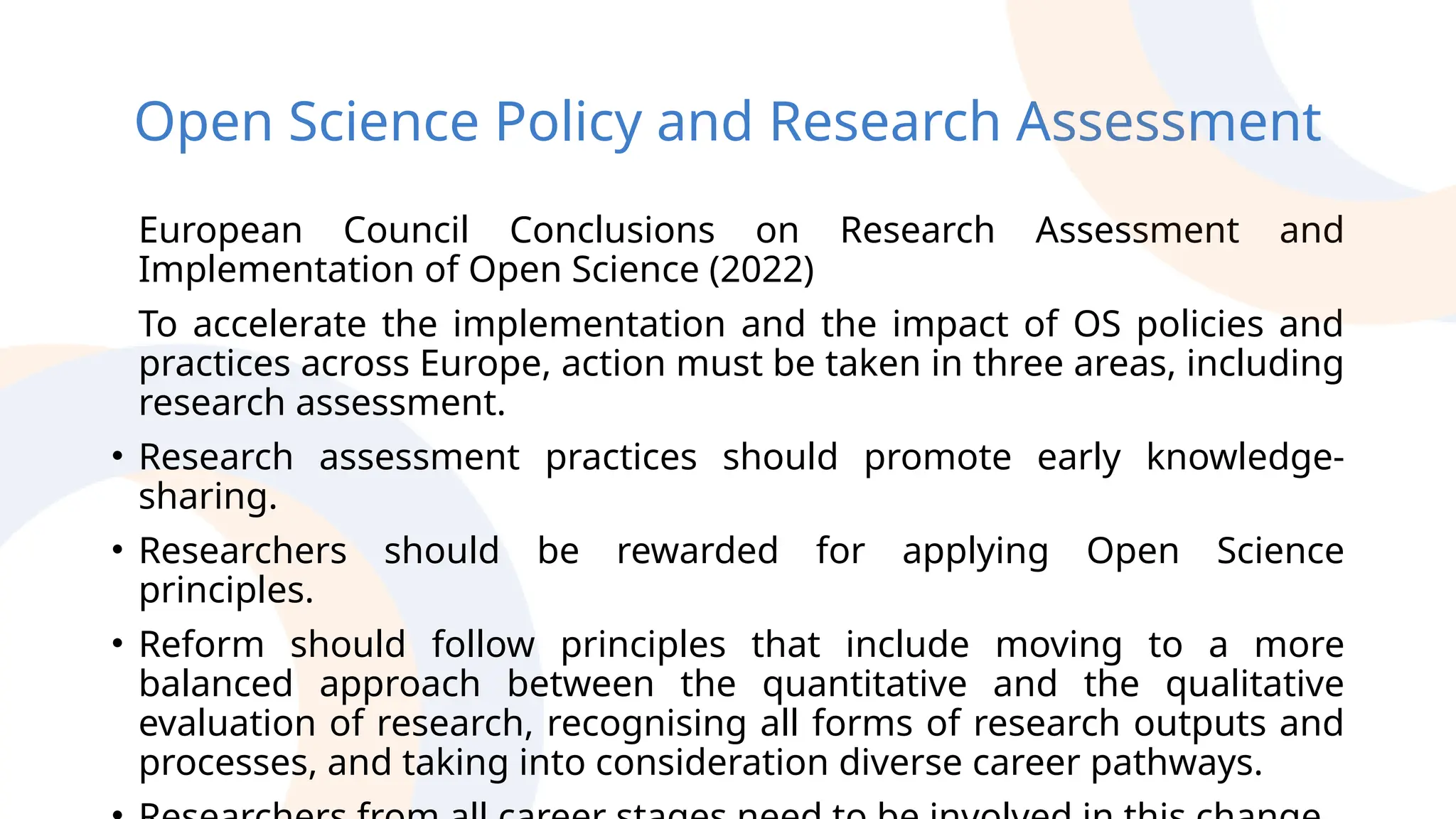 Open Science Policy and Research Assessment
European Council Conclusions on Research Assessment and
Implementation of Open Science (2022)
To accelerate the implementation and the impact of OS policies and
practices across Europe, action must be taken in three areas, including
research assessment.
• Research assessment practices should promote early knowledge-
sharing.
• Researchers should be rewarded for applying Open Science
principles.
• Reform should follow principles that include moving to a more
balanced approach between the quantitative and the qualitative
evaluation of research, recognising all forms of research outputs and
processes, and taking into consideration diverse career pathways.
 