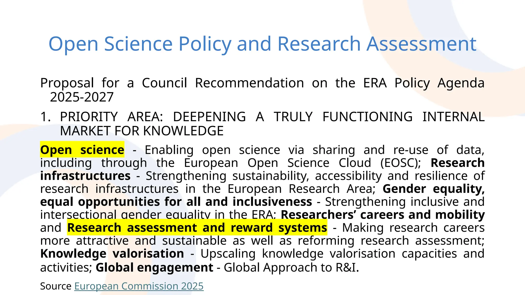 Open Science Policy and Research Assessment
Proposal for a Council Recommendation on the ERA Policy Agenda
2025-2027
1. PRIORITY AREA: DEEPENING A TRULY FUNCTIONING INTERNAL
MARKET FOR KNOWLEDGE
Open science - Enabling open science via sharing and re-use of data,
including through the European Open Science Cloud (EOSC); Research
infrastructures - Strengthening sustainability, accessibility and resilience of
research infrastructures in the European Research Area; Gender equality,
equal opportunities for all and inclusiveness - Strengthening inclusive and
intersectional gender equality in the ERA; Researchers’ careers and mobility
and Research assessment and reward systems - Making research careers
more attractive and sustainable as well as reforming research assessment;
Knowledge valorisation - Upscaling knowledge valorisation capacities and
activities; Global engagement - Global Approach to R&I.
Source European Commission 2025
 