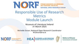Responsible Use of Research
Metrics
Module Launch
Museum of Literature Ireland
31 March 2025
Michelle Doran, National Open Research Coordinator
M.Doran@ria.ie
 