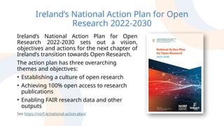 Ireland’s National Action Plan for Open
Research 2022-2030
Ireland’s National Action Plan for Open
Research 2022-2030 sets out a vision,
objectives and actions for the next chapter of
Ireland’s transition towards Open Research.
The action plan has three overarching
themes and objectives:
• Establishing a culture of open research
• Achieving 100% open access to research
publications
• Enabling FAIR research data and other
outputs
See https://norf.ie/national-action-plan/
 