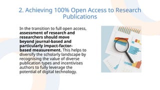 2. Achieving 100% Open Access to Research
Publications
In the transition to full open access,
assessment of research and
researchers should move
beyond journal-based and
particularly impact-factor-
based measurement. This helps to
diversify the scholarly landscape by
recognising the value of diverse
publication types and incentivises
authors to fully leverage the
potential of digital technology.
 
