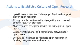 Actions to Establish a Culture of Open Research
• Upskill researchers and relevant professional support
staff in open research
• Strengthen the system-wide recognition and reward
of open research practices
• Align research assessment with the principles of open
research
• Support institutional and community networks for
open research
• Encourage initiatives to facilitate open research in
funding programmes and awards
 