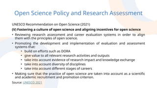 Open Science Policy and Research Assessment
UNESCO Recommendation on Open Science (2021)
(V) Fostering a culture of open science and aligning incentives for open science
• Reviewing research assessment and career evaluation systems in order to align
them with the principles of open science.
• Promoting the development and implementation of evaluation and assessment
systems that:
• build on efforts such as DORA
• give value to all relevant research activities and outputs
• take into account evidence of research impact and knowledge exchange
• take into account diversity of disciplines
• take into account different stages of careers
• Making sure that the practice of open science are taken into account as a scientific
and academic recruitment and promotion criterion.
Source: UNESCO 2021
 