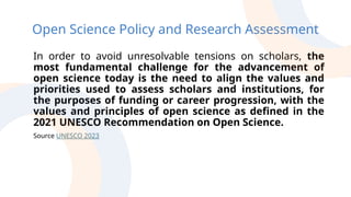Open Science Policy and Research Assessment
In order to avoid unresolvable tensions on scholars, the
most fundamental challenge for the advancement of
open science today is the need to align the values and
priorities used to assess scholars and institutions, for
the purposes of funding or career progression, with the
values and principles of open science as defined in the
2021 UNESCO Recommendation on Open Science.
Source UNESCO 2023
 
