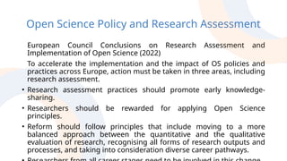 Open Science Policy and Research Assessment
European Council Conclusions on Research Assessment and
Implementation of Open Science (2022)
To accelerate the implementation and the impact of OS policies and
practices across Europe, action must be taken in three areas, including
research assessment.
• Research assessment practices should promote early knowledge-
sharing.
• Researchers should be rewarded for applying Open Science
principles.
• Reform should follow principles that include moving to a more
balanced approach between the quantitative and the qualitative
evaluation of research, recognising all forms of research outputs and
processes, and taking into consideration diverse career pathways.
 