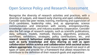 Open Science Policy and Research Assessment
Recognise the diversity of research activities and practices, with a
diversity of outputs, and reward early sharing and open collaboration.
Consider tasks like peer review, training, mentoring and supervision of
Ph.D candidates, leadership roles, and, as appropriate, science
communication and interaction with society, entrepreneurship,
knowledge valorisation, and industry-academia cooperation. Consider
also the full range of research outputs, such as scientific publications,
data, software, models, methods, theories, algorithms, protocols,
workflows, exhibitions, strategies, policy contributions, etc., and
reward research behaviour underpinning open science practices
such as early knowledge and data sharing as well as open
collaboration within science and collaboration with societal actors
where appropriate. Recognise that researchers should not excel in all
types of tasks and provide for a framework that allows researchers to
contribute to the definition of their research goals and aspirations
 